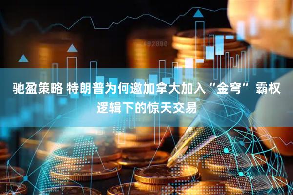 驰盈策略 特朗普为何邀加拿大加入“金穹” 霸权逻辑下的惊天交易