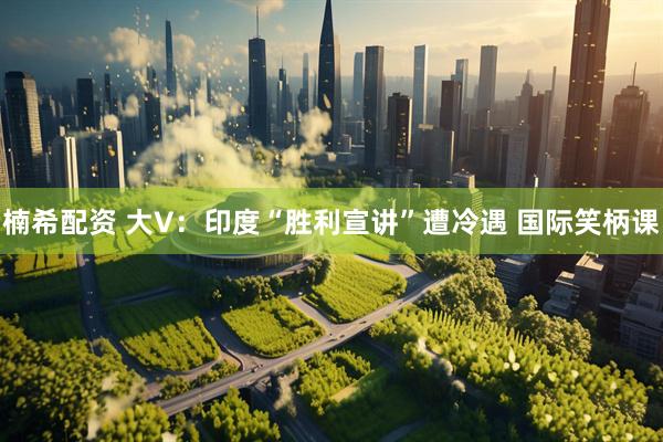 楠希配资 大V：印度“胜利宣讲”遭冷遇 国际笑柄课