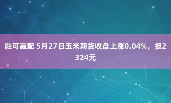 融可赢配 5月27日玉米期货收盘上涨0.04%，报2324元