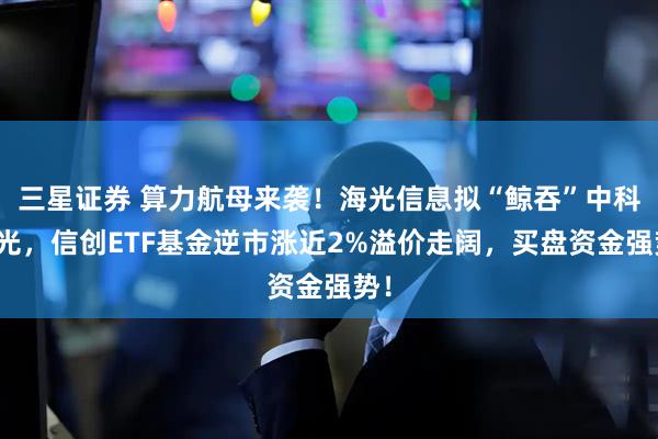 三星证券 算力航母来袭！海光信息拟“鲸吞”中科曙光，信创ETF基金逆市涨近2%溢价走阔，买盘资金强势！