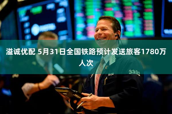 溢诚优配 5月31日全国铁路预计发送旅客1780万人次
