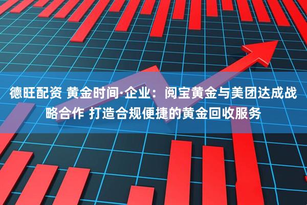 德旺配资 黄金时间·企业：阅宝黄金与美团达成战略合作 打造合规便捷的黄金回收服务