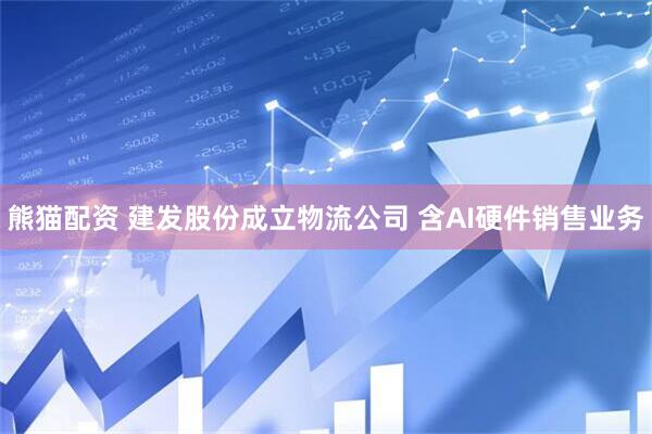 熊猫配资 建发股份成立物流公司 含AI硬件销售业务