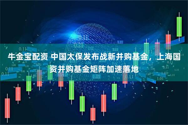 牛金宝配资 中国太保发布战新并购基金，上海国资并购基金矩阵加速落地