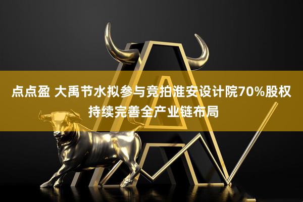 点点盈 大禹节水拟参与竞拍淮安设计院70%股权 持续完善全产业链布局