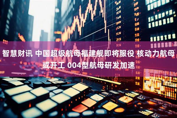 智慧财讯 中国超级航母福建舰即将服役 核动力航母或开工 004型航母研发加速