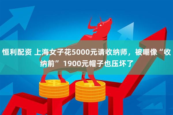 恒利配资 上海女子花5000元请收纳师，被嘲像“收纳前” 1900元帽子也压坏了