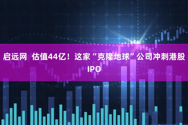 启远网  估值44亿！这家“克隆地球”公司冲刺港股IPO