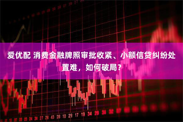 爱优配 消费金融牌照审批收紧、小额信贷纠纷处置难，如何破局？