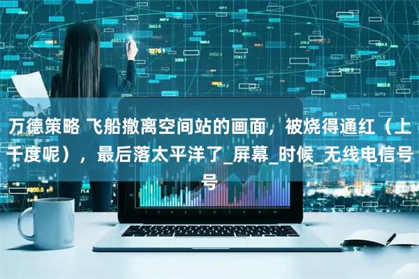 万德策略 飞船撤离空间站的画面，被烧得通红（上千度呢），最后落太平洋了_屏幕_时候_无线电信号