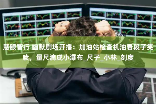 慧眼智行 幽默剧场开播：加油站检查机油看段子笑喷，量尺滴成小瀑布_尺子_小林_刻度