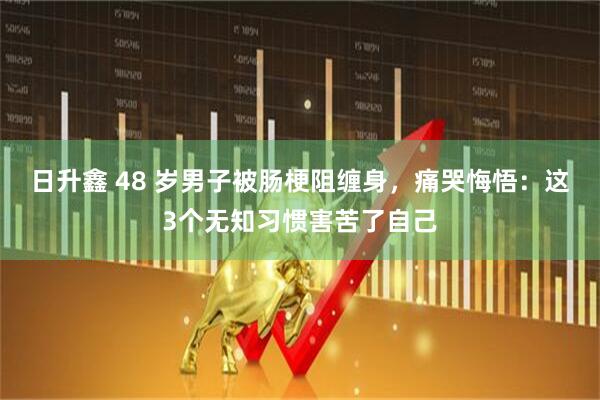 日升鑫 48 岁男子被肠梗阻缠身，痛哭悔悟：这3个无知习惯害苦了自己