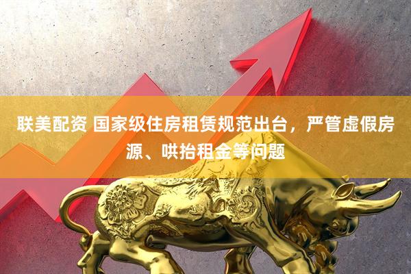 联美配资 国家级住房租赁规范出台，严管虚假房源、哄抬租金等问题