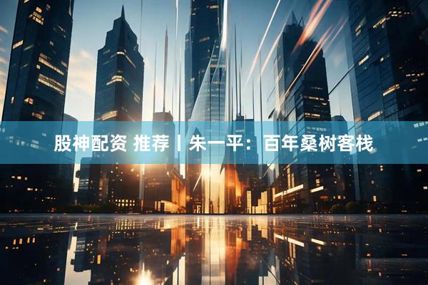 股神配资 推荐丨朱一平：百年桑树客栈