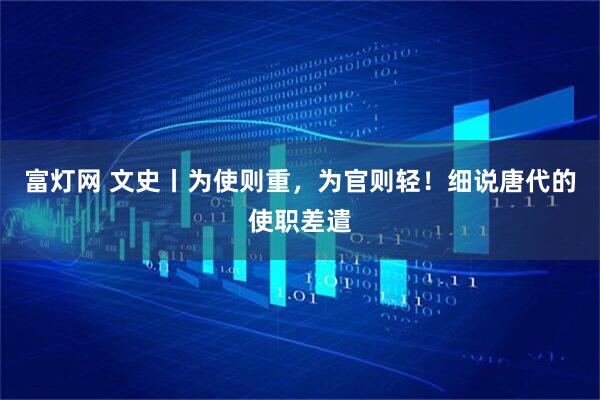 富灯网 文史丨为使则重，为官则轻！细说唐代的使职差遣