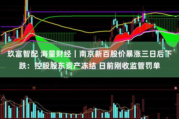 玖富智配 海量财经｜南京新百股价暴涨三日后下跌：控股股东资产冻结 日前刚收监管罚单