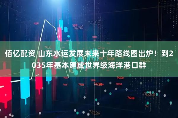 佰亿配资 山东水运发展未来十年路线图出炉！到2035年基本建成世界级海洋港口群