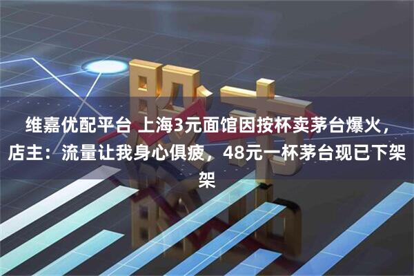 维嘉优配平台 上海3元面馆因按杯卖茅台爆火，店主：流量让我身心俱疲，48元一杯茅台现已下架