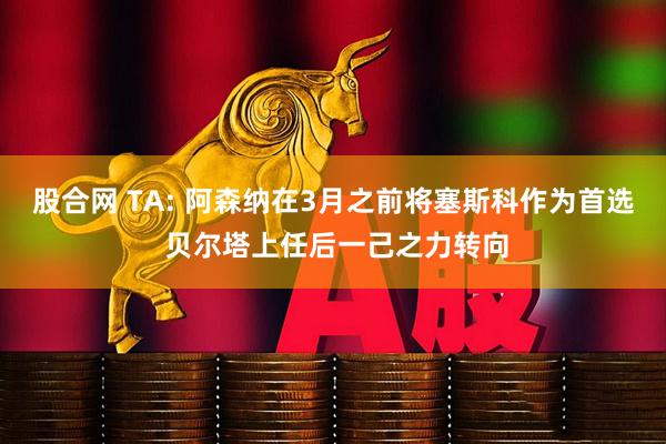 股合网 TA: 阿森纳在3月之前将塞斯科作为首选 贝尔塔上任后一己之力转向