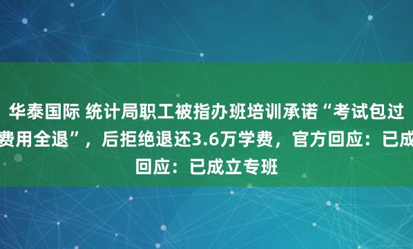 华泰国际 统计局职工被指办班培训承诺“考试包过，否则费用全退”，后拒绝退还3.6万学费，官方回应：已成立专班