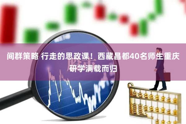 间群策略 行走的思政课！西藏昌都40名师生重庆研学满载而归