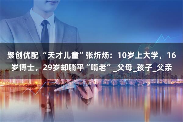 聚创优配 “天才儿童”张炘炀：10岁上大学，16岁博士，29岁却躺平“啃老”_父母_孩子_父亲