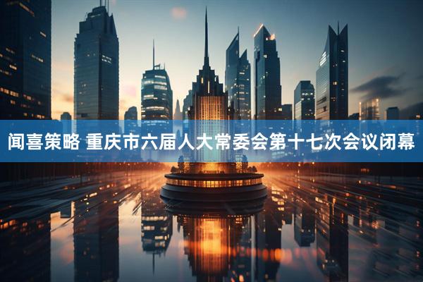 闻喜策略 重庆市六届人大常委会第十七次会议闭幕
