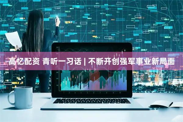 高忆配资 青听一习话 | 不断开创强军事业新局面