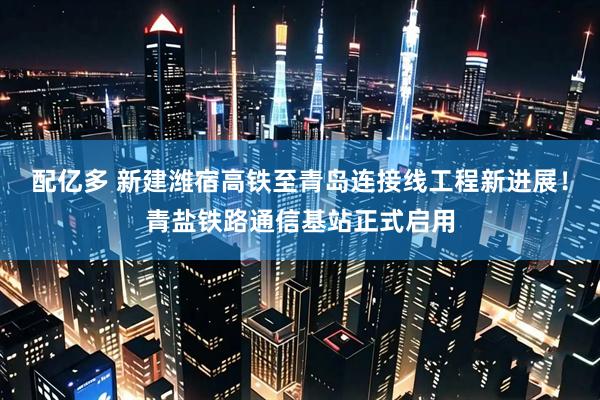 配亿多 新建潍宿高铁至青岛连接线工程新进展！青盐铁路通信基站正式启用