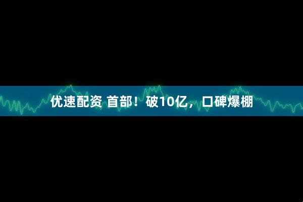 优速配资 首部！破10亿，口碑爆棚