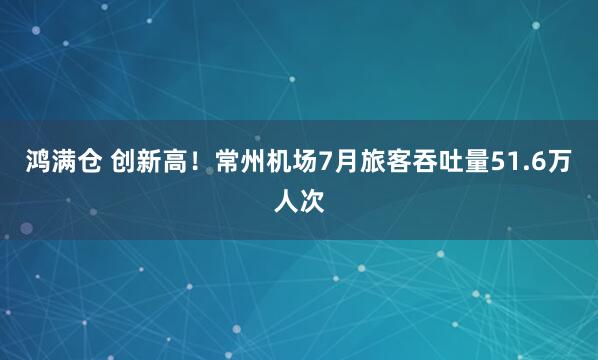 鸿满仓 创新高！常州机场7月旅客吞吐量51.6万人次