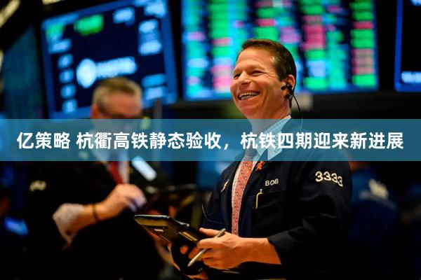 亿策略 杭衢高铁静态验收，杭铁四期迎来新进展