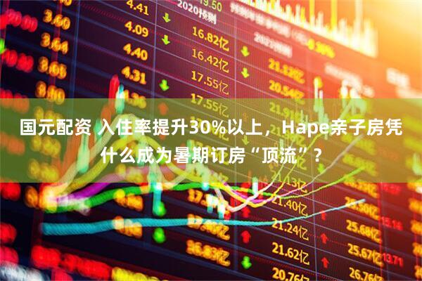 国元配资 入住率提升30%以上，Hape亲子房凭什么成为暑期订房“顶流”？