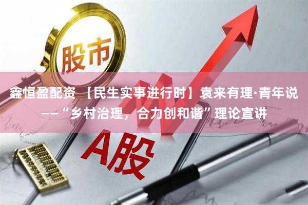 鑫恒盈配资 【民生实事进行时】袁来有理·青年说——“乡村治理，合力创和谐”理论宣讲
