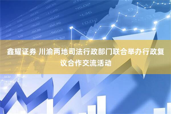 鑫耀证券 川渝两地司法行政部门联合举办行政复议合作交流活动