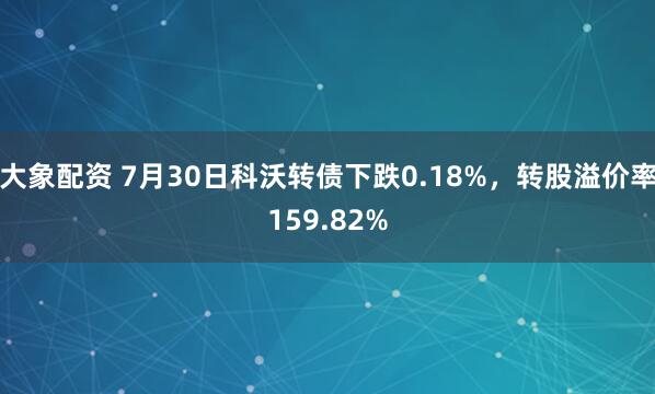 大象配资 7月30日科沃转债下跌0.18%，转股溢价率159.82%