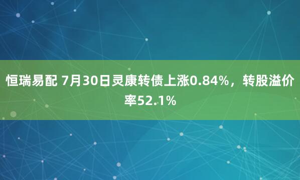 恒瑞易配 7月30日灵康转债上涨0.84%，转股溢价率52.1%