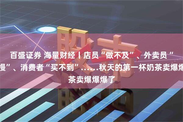 百盛证券 海量财经丨店员“做不及”、外卖员“等餐慢”、消费者“买不到”……秋天的第一杯奶茶卖爆爆爆了