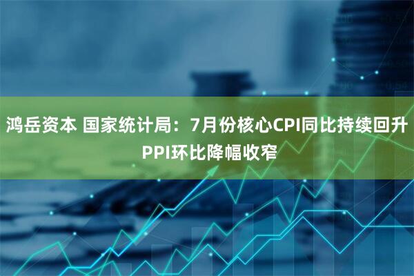 鸿岳资本 国家统计局：7月份核心CPI同比持续回升 PPI环比降幅收窄