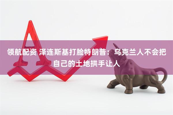 领航配资 泽连斯基打脸特朗普：乌克兰人不会把自己的土地拱手让人