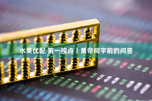 水果优配 第一视点丨黄帝祠宇前的问答