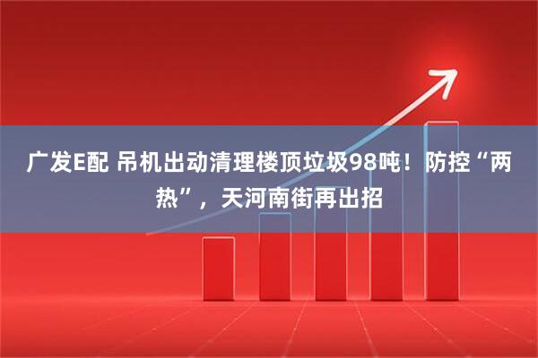 广发E配 吊机出动清理楼顶垃圾98吨！防控“两热”，天河南街再出招
