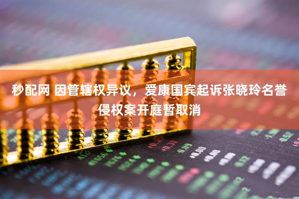 秒配网 因管辖权异议，爱康国宾起诉张晓玲名誉侵权案开庭暂取消