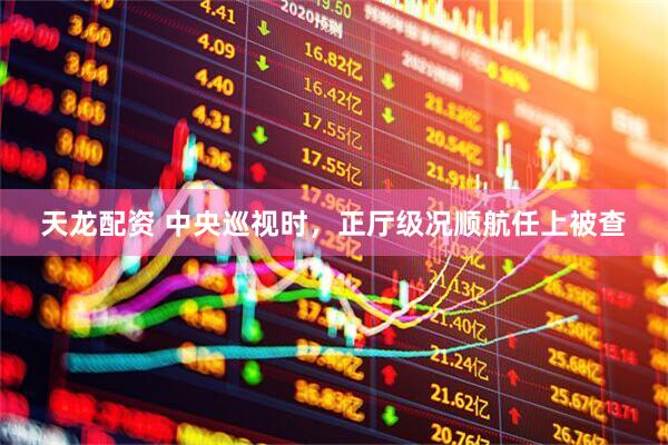 天龙配资 中央巡视时，正厅级况顺航任上被查