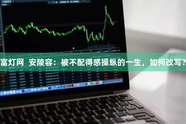 富灯网  安陵容：被不配得感操纵的一生，如何改写？