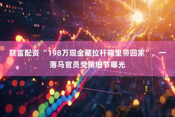 联富配资 “198万现金藏拉杆箱里带回家”，一落马官员受贿细节曝光