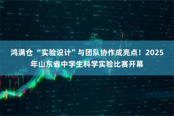 鸿满仓 “实验设计”与团队协作成亮点！2025年山东省中学生科学实验比赛开幕