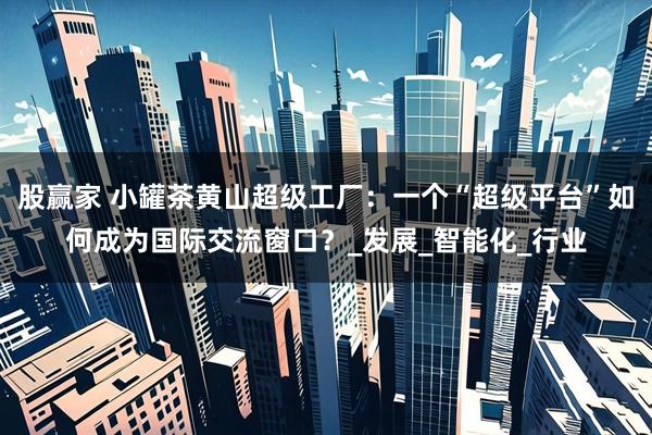 股赢家 小罐茶黄山超级工厂：一个“超级平台”如何成为国际交流窗口？_发展_智能化_行业