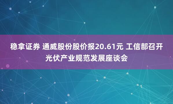 稳拿证券 通威股份股价报20.61元 工信部召开光伏产业规范发展座谈会