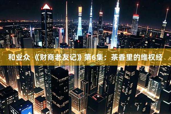 和业众 《财商老友记》第6集：茶香里的维权经